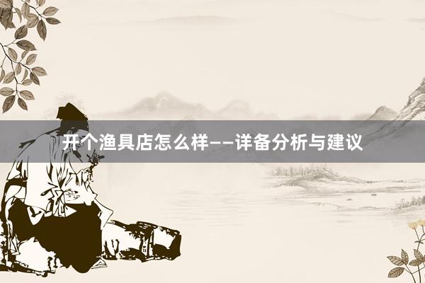 开个渔具店怎么样——详备分析与建议