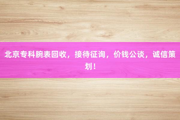 北京专科腕表回收，接待征询，价钱公谈，诚信策划！